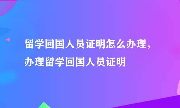 留学回国人员证明怎么办理，办理留学回国人员证明