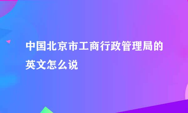 中国北京市工商行政管理局的英文怎么说