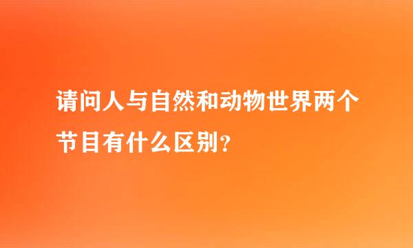 请问人与自然和动物世界两个节目有什么区别？