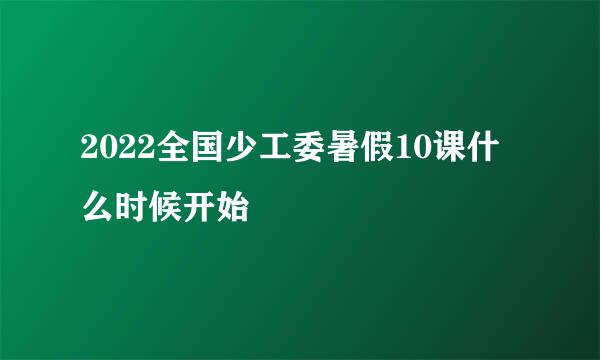 2022全国少工委暑假10课什么时候开始