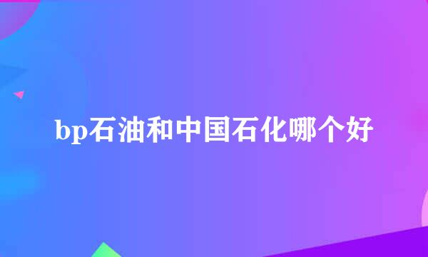 bp石油和中国石化哪个好