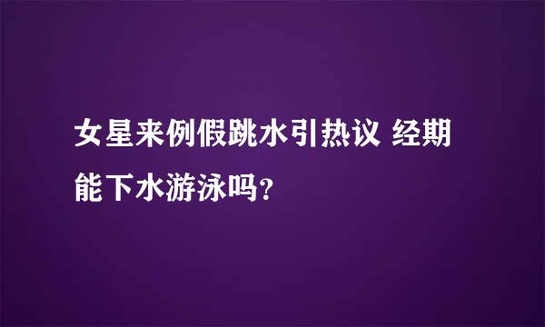 女星来例假跳水引热议 经期能下水游泳吗？