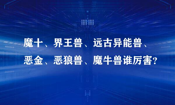 魔十、界王兽、远古异能兽、恶金、恶狼兽、魔牛兽谁厉害？