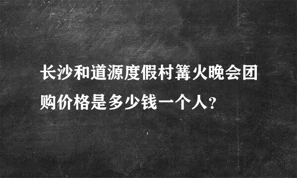 长沙和道源度假村篝火晚会团购价格是多少钱一个人？