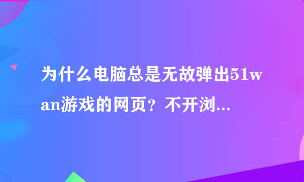 为什么电脑总是无故弹出51wan游戏的网页？不开浏览器的时候也会弹出，是下了什么软件的问题吗？