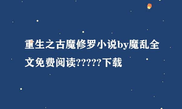 重生之古魔修罗小说by魔乱全文免费阅读?????下载