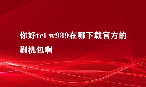 你好tcl w939在哪下载官方的刷机包啊