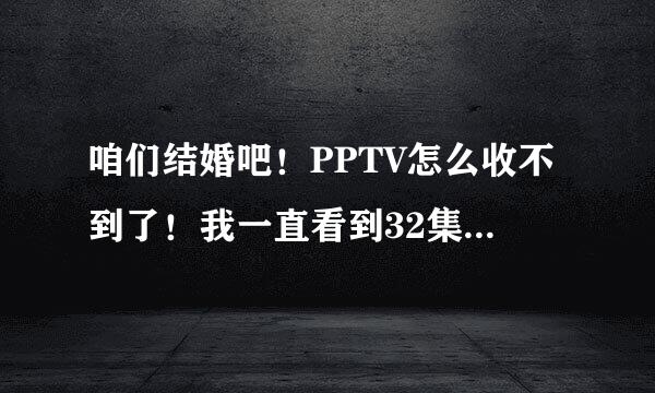 咱们结婚吧！PPTV怎么收不到了！我一直看到32集！怎么回事？