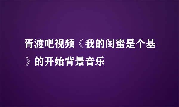 胥渡吧视频《我的闺蜜是个基》的开始背景音乐