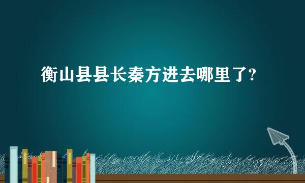 衡山县县长秦方进去哪里了?