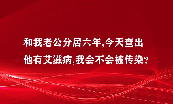 和我老公分居六年,今天查出他有艾滋病,我会不会被传染？