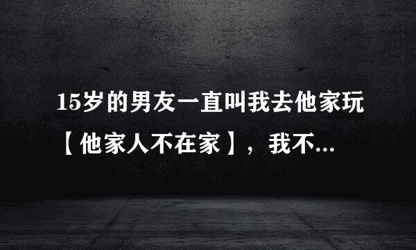 15岁的男友一直叫我去他家玩【他家人不在家】，我不去他会生气，去了我又很害怕对我不利，我该怎么办