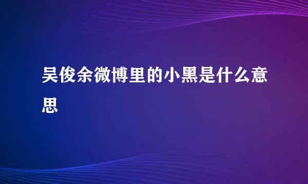 吴俊余微博里的小黑是什么意思