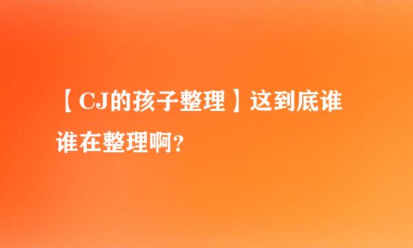 【CJ的孩子整理】这到底谁谁在整理啊？