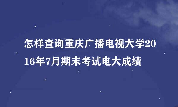 怎样查询重庆广播电视大学2016年7月期末考试电大成绩