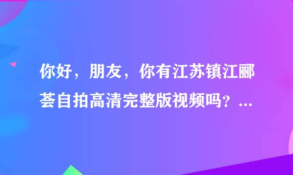 你好，朋友，你有江苏镇江郦荟自拍高清完整版视频吗？可以发给我吗？万分感谢。