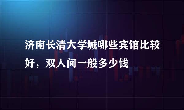 济南长清大学城哪些宾馆比较好，双人间一般多少钱