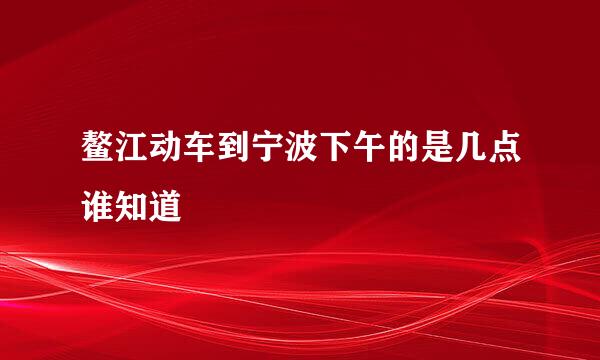 鳌江动车到宁波下午的是几点谁知道