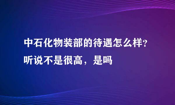 中石化物装部的待遇怎么样？听说不是很高，是吗