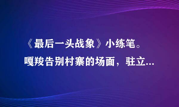 《最后一头战象》小练笔。 嘎羧告别村寨的场面，驻立江滩回想往事的情景，都十分感人。选择其中的一个场