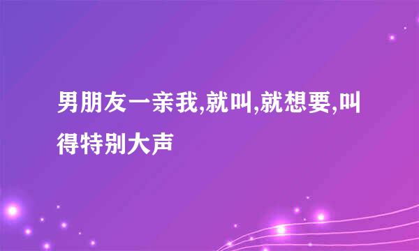 男朋友一亲我,就叫,就想要,叫得特别大声