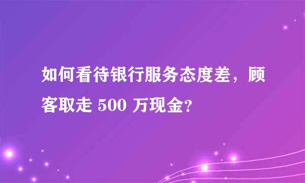 如何看待银行服务态度差，顾客取走 500 万现金？