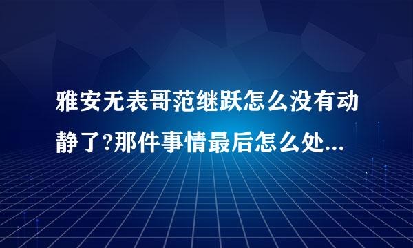 雅安无表哥范继跃怎么没有动静了?那件事情最后怎么处理了?求解?求解?求解?