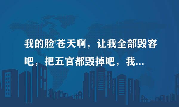 我的脸'苍天啊，让我全部毁容吧，把五官都毁掉吧，我上辈子做错什么了，小时候大人都说长的像女孩可是长