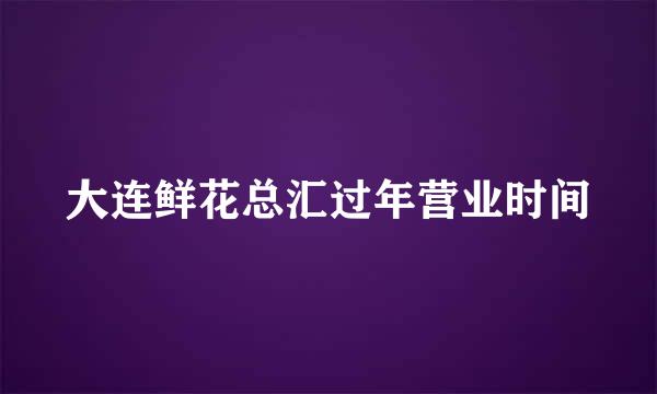 大连鲜花总汇过年营业时间