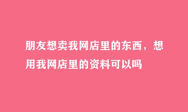 朋友想卖我网店里的东西，想用我网店里的资料可以吗