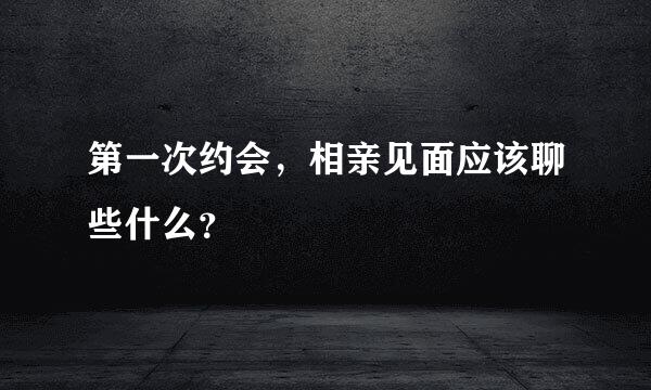 第一次约会，相亲见面应该聊些什么？