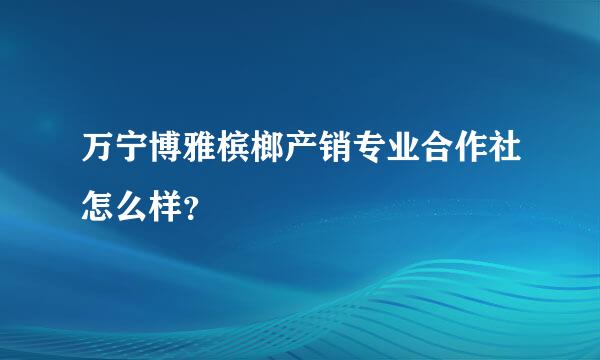 万宁博雅槟榔产销专业合作社怎么样？