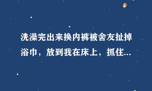 洗澡完出来换内裤被舍友扯掉浴巾，放到我在床上，抓住我手脚，然后弄勃我的，来回活塞，我该享受还是挣扎