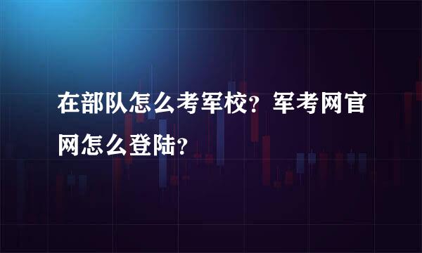 在部队怎么考军校？军考网官网怎么登陆？