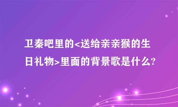 卫秦吧里的<送给亲亲猴的生日礼物>里面的背景歌是什么?