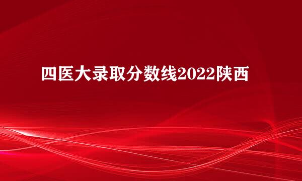 四医大录取分数线2022陕西