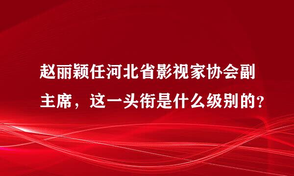 赵丽颖任河北省影视家协会副主席，这一头衔是什么级别的？