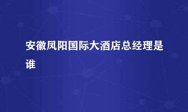 安徽凤阳国际大酒店总经理是谁