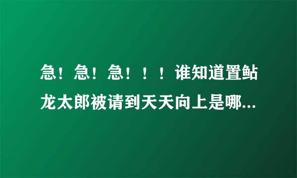 急！急！急！！！谁知道置鲇龙太郎被请到天天向上是哪一集？拜托啦！