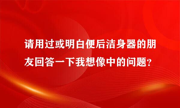 请用过或明白便后洁身器的朋友回答一下我想像中的问题？