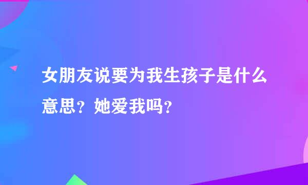 女朋友说要为我生孩子是什么意思？她爱我吗？