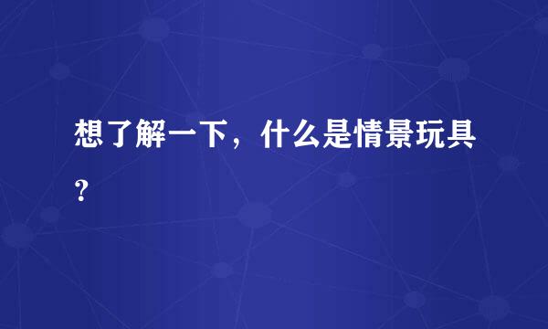 想了解一下，什么是情景玩具？