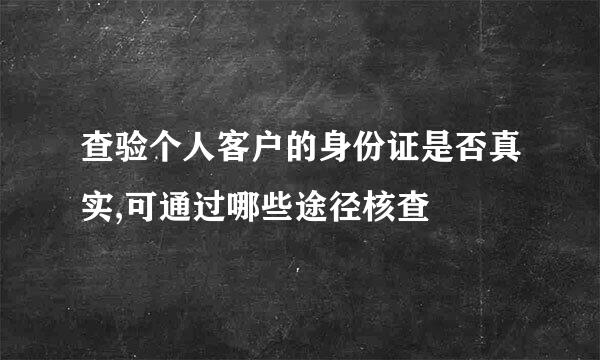 查验个人客户的身份证是否真实,可通过哪些途径核查