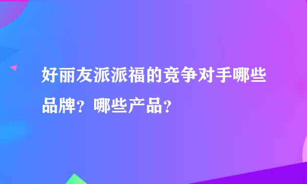 好丽友派派福的竞争对手哪些品牌？哪些产品？