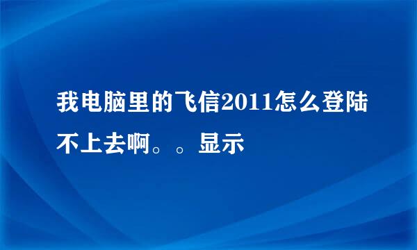 我电脑里的飞信2011怎么登陆不上去啊。。显示