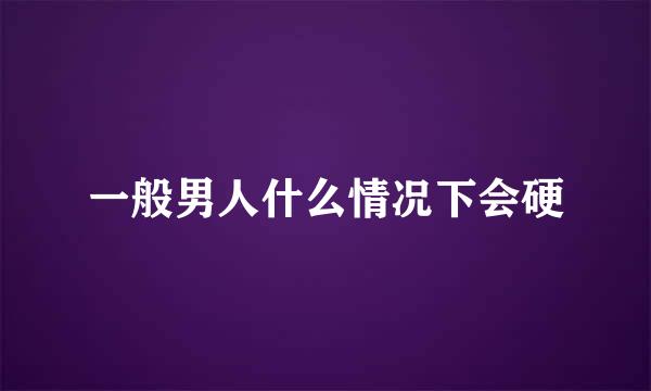 一般男人什么情况下会硬