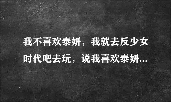 我不喜欢泰妍，我就去反少女时代吧去玩，说我喜欢泰妍，与泰妍共存亡。她们一群女的，什么话都说的出来，