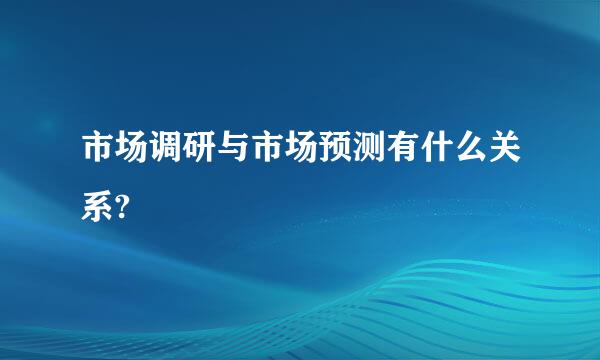 市场调研与市场预测有什么关系?