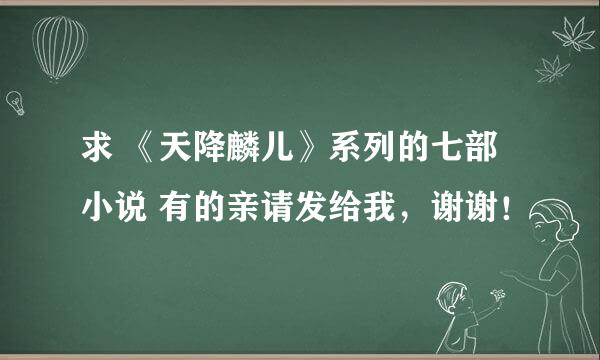 求 《天降麟儿》系列的七部小说 有的亲请发给我，谢谢！