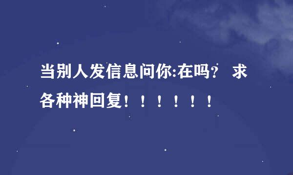 当别人发信息问你:在吗？ 求各种神回复！！！！！！